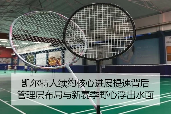 凯尔特人续约核心进展提速背后 管理层布局与新赛季野心浮出水面 | kaiyun